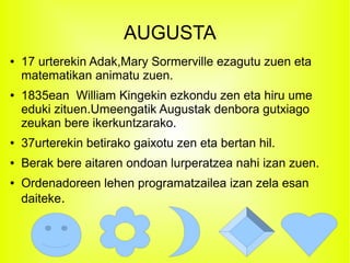 AUGUSTA
● 17 urterekin Adak,Mary Sormerville ezagutu zuen eta
matematikan animatu zuen.
● 1835ean William Kingekin ezkondu zen eta hiru ume
eduki zituen.Umeengatik Augustak denbora gutxiago
zeukan bere ikerkuntzarako.
● 37urterekin betirako gaixotu zen eta bertan hil.
● Berak bere aitaren ondoan lurperatzea nahi izan zuen.
● Ordenadoreen lehen programatzailea izan zela esan
daiteke.
 