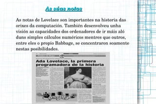                             As súas notasAs súas notas
As notas de Lovelace son importantes na historia das 
orixes da computación. También desenvolveu unha 
visión as capacidades dos ordenadores de ir máis aló 
duns simples cálculos numéricos mentres que outros, 
entre eles o propio Babbage, se concentraron soamente 
nestas posibilidades.
 