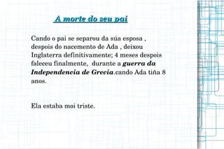                       A morte do seu paiA morte do seu pai
Cando o pai se separou da súa esposa , 
despois do nacemento de Ada , deixou  
Inglaterra definitivamente; 4 meses despois 
faleceu finalmente,  durante a guerra da 
Independencia de Grecia.cando Ada tiña 8 
anos.         
Ela estaba moi triste.
 