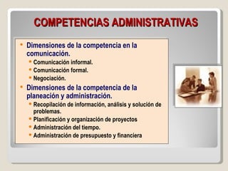COMPETENCIAS ADMINISTRATIVAS
   Dimensiones de la competencia en la
    comunicación.
     Comunicación informal.
     Comunicación formal.
     Negociación.
   Dimensiones de la competencia de la
    planeación y administración.
     Recopilación de información, análisis y solución de
      problemas.
     Planificación y organización de proyectos
     Administración del tiempo.
     Administración de presupuesto y financiera
 