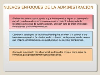 NUEVOS ENFOQUES DE LA ADMINISTRACION

   El directivo como coach, ayuda a que los empleados logren un desempeño
   elevado, mediante el compromiso antes que el control, la búsqueda de
   resultados antes que de culpar a alguien. El coach trata de crear empleados
   competentes y mas comprometidos.


   Cambiar el paradigma de la autoridad jerárquica, el orden y el control, a uno
   basado en empleados facultados, en la confianza, en la promoción de valores
   que inspire comportamientos de colaboración, de servicio, compromiso.




   Compartir información con el personal, en todos los niveles, como señal de
   confianza, para puedan tomar buenas decisiones.
 
