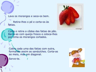 Lava os morangos e seca-os bem.  Retira-lhes o pé e corta-os às fatias.  Corta e retira a côdea das fatias de pão. Barra-as com queijo fresco e coloca-lhes por cima os morangos cortados. Cobre cada uma das fatias com outra, formando assim as sanduíches. Corta-as ao meio, mas em diagonal.  Serve-te.  