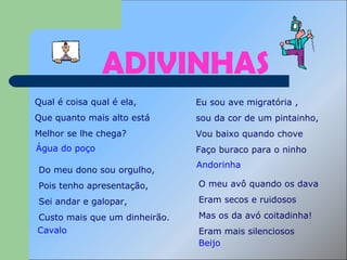 ADIVINHAS Qual é coisa qual é ela,  Que quanto mais alto está Melhor se lhe chega? Água do poço  Eu sou ave migratória , sou da cor de um pintainho, Vou baixo quando chove Faço buraco para o ninho Do meu dono sou orgulho,  Pois tenho apresentação,  Sei andar e galopar,  Custo mais que um dinheirão.  O meu avô quando os dava  Eram secos e ruidosos  Mas os da avó coitadinha!  Eram mais silenciosos  Andorinha Cavalo Beijo 