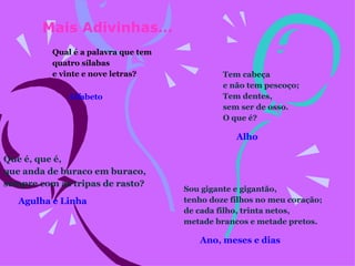 Qual é a palavra que tem quatro sílabas e vinte e nove letras?    Tem cabeça e não tem pescoço; Tem dentes, sem ser de osso. O que é?      Mais Adivinhas… Que é, que é, que anda de buraco em buraco, sempre com as tripas de rasto?    Alfabeto   Agulha e Linha   Alho Sou gigante e gigantão, tenho doze filhos no meu coração; de cada filho, trinta netos, metade brancos e metade pretos.    Ano, meses e dias 