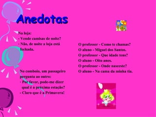Anedotas   No comboio, um passageiro pergunta ao outro:   Por favor, pode-me dizer  qual é a próxima estação?   - Claro que é a Primavera!   Na loja:   - Vende camisas de noite?   Não, de noite a loja está  fechada.     O professor - Como te chamas?   O aluno - Miguel dos Santos.   O professor - Que idade tens?   O aluno - Oito anos.   O professor - Onde nasceste?   O aluno - Na cama da minha tia.   