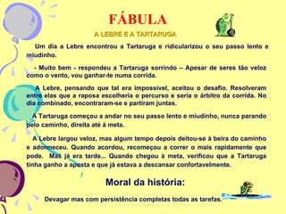 FÁBULA A Lebre largou veloz, mas algum tempo depois deitou-se à beira do caminho e adormeceu. Quando acordou, recomeçou a correr o mais rapidamente que pode.  Mas já era tarde... Quando chegou à meta, verificou que a Tartaruga tinha ganho a aposta e que já estava a descansar confortavelmente. Um dia a Lebre encontrou a Tartaruga e ridicularizou o seu passo lento e miudinho. - Muito bem - respondeu a Tartaruga sorrindo – Apesar de seres tão veloz como o vento, vou ganhar-te numa corrida. A Lebre, pensando que tal era impossível, aceitou o desafio. Resolveram entre elas que a raposa escolheria o percurso e seria o árbitro da corrida. No dia combinado, encontraram-se e partiram juntas. A Tartaruga começou a andar no seu passo lento e miudinho, nunca parando pelo caminho, direita até à meta. A LEBRE E A TARTARUGA Moral da história: Devagar mas com persistência completas todas as tarefas. 
