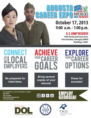 For questions or more information, contact:
Bob Keith
404.273.4804
bobby.keith@gdol.ga.gov
www.gdol.ga.gov
October 17, 2013
9:00 a.m. - 1:00 p.m.
U.S.ArmyReserve
15th Street and Lane Ave.
Fort Gordon, Georgia 30905
Building 14401
AUGUSTA
CAREER EXPO
CONNECT
CAREER
ACHIEVE
with
GOALSemployers
local
YOUR YOUR
EXPLORE
OPTIONS
CAREER
Be prepared for
interviews.
Bring several
copies of your
résumé.
Dress for
success!
 