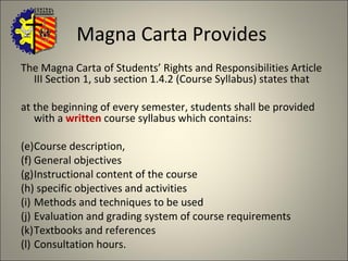 Magna Carta Provides  The Magna Carta of Students’ Rights and Responsibilities Article III Section 1, sub section 1.4.2 (Course Syllabus) states that at the beginning of every semester, students shall be provided with a  written  course syllabus which contains:  Course description,  General objectives Instructional content of the course specific objectives and activities Methods and techniques to be used Evaluation and grading system of course requirements  Textbooks and references Consultation hours.  