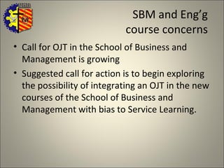 SBM and Eng’g  course concerns  Call for OJT in the School of Business and Management is growing Suggested call for action is to begin exploring the possibility of integrating an OJT in the new courses of the School of Business and Management with bias to Service Learning.  