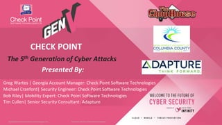 1©2018 Check Point Software Technologies Ltd.©2018 Check Point Software Technologies Ltd.
Greg Wartes | Georgia Account Manager: Check Point Software Technologies
The 5th Generation of Cyber Attacks
Presented By:
CHECK POINT
[Internal Use] for Check Point employees​
Michael Cranford| Security Engineer: Check Point Software Technologies
Bob Riley| Mobility Expert: Check Point Software Technologies
Tim Cullen| Senior Security Consultant: Adapture
 