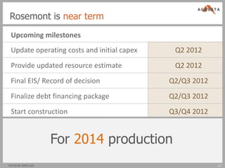 Rosemont is near term
 Upcoming milestones
 Update operating costs and initial capex    Q2 2012
 Provide updated resource estimate           Q2 2012
 Final EIS/ Record of decision              Q2/Q3 2012
 Finalize debt financing package            Q2/Q3 2012
 Start construction                         Q3/Q4 2012


                    For 2014 production
TSX/NYSE AMEX:AZC                                        12
 