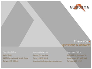 Thank you •
                                                              Questions & Answers

Executive Office                Investor Relations                Corporate Office
Suite 1040                      Letitia Cornacchia                400-837 W. Hastings St.
4500 Cherry Creek South Drive   Tel: 416 860 6310                 Vancouver, BC, V6C 3N6
Denver, CO 80246                lcornacchia@augustaresource.com   Tel: 604 687 1717


TSX/NYSE AMEX:AZC
 
