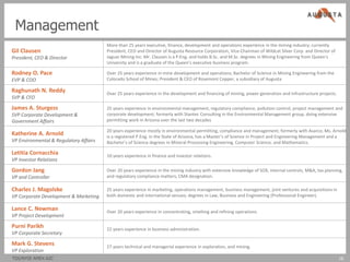 Management
                                        More than 25 years executive, finance, development and operations experience in the mining industry; currently
Gil Clausen                             President, CEO and Director of Augusta Resource Corporation, Vice-Chairman of Wildcat Silver Corp. and Director of
President, CEO & Director               Jaguar Mining Inc. Mr. Clausen is a P.Eng. and holds B.Sc. and M.Sc. degrees in Mining Engineering from Queen’s
                                        University and is a graduate of the Queen’s executive business program.

Rodney O. Pace                          Over 25 years experience in mine development and operations; Bachelor of Science in Mining Engineering from the
EVP & COO                               Colorado School of Mines; President & CEO of Rosemont Copper, a subsidiary of Augusta

Raghunath N. Reddy                      Over 25 years experience in the development and financing of mining, power generation and infrastructure projects.
SVP & CFO

James A. Sturgess                       25 years experience in environmental management, regulatory compliance, pollution control, project management and
SVP Corporate Development &             corporate development; formerly with Stantec Consulting in the Environmental Management group, doing extensive
Government Affairs                      permitting work in Arizona over the last two decades

                                        20 years experience mostly in environmental permitting, compliance and management; formerly with Asarco; Ms. Arnold
Katherine A. Arnold                     is a registered P.Eng. in the State of Arizona, has a Master’s of Science in Project and Engineering Management and a
VP Environmental & Regulatory Affairs   Bachelor’s of Science degrees in Mineral Processing Engineering, Computer Science, and Mathematics.

Letitia Cornacchia                      10 years experience in finance and investor relations.
VP Investor Relations

Gordon Jang                             Over 20 years experience in the mining industry with extensive knowledge of SOX, internal controls, M&A, tax planning,
VP and Controller                       and regulatory compliance matters; CMA designation.

Charles J. Magolske                     25 years experience in marketing, operations management, business management, joint ventures and acquisitions in
VP Corporate Development & Marketing    both domestic and international venues; degrees in Law, Business and Engineering (Professional Engineer).

Lance C. Newman                         Over 20 years experience in concentrating, smelting and refining operations.
VP Project Development

Purni Parikh                            22 years experience in business administration.
VP Corporate Secretary

Mark G. Stevens                         27 years technical and managerial experience in exploration, and mining.
VP Exploration
TSX/NYSE AMEX:AZC                                                                                                                                            16
 