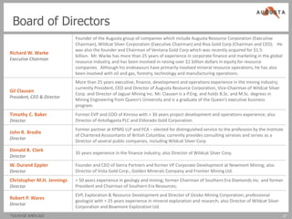 Board of Directors
                            Founder of the Augusta group of companies which include Augusta Resource Corporation (Executive
                            Chairman), Wildcat Silver Corporation (Executive Chairman) and Riva Gold Corp (Chairman and CEO). He
                            was also the founder and Chairman of Ventana Gold Corp which was recently acquired for $1.5
Richard W. Warke
                            billion. Mr. Warke has more than 25 years of experience in corporate finance and marketing in the global
Executive Chairman
                            resource industry, and has been involved in raising over $1 billion dollars in equity for resource
                            companies. Although his endeavours have primarily involved mineral resource operations, he has also
                            been involved with oil and gas, forestry, technology and manufacturing operations.
                            More than 25 years executive, finance, development and operations experience in the mining industry;
                            currently President, CEO and Director of Augusta Resource Corporation, Vice-Chairman of Wildcat Silver
Gil Clausen
                            Corp. and Director of Jaguar Mining Inc. Mr. Clausen is a P.Eng. and holds B.Sc. and M.Sc. degrees in
President, CEO & Director
                            Mining Engineering from Queen’s University and is a graduate of the Queen’s executive business
                            program.
Timothy C. Baker            Former EVP and COO of Kinross with > 30 years project development and operations experience; also
Director                    Director of Antofagasta PLC and Eldorado Gold Corporation.
                            Former partner at KPMG LLP and FCA – elected for distinguished service to the profession by the Institute
John R. Brodie
                            of Chartered Accountants of British Columbia; currently provides consulting services and serves as a
Director
                            Director of several public companies, including Wildcat Silver Corp.
Donald B. Clark
                            35 years experience in the finance industry; also Director of Wildcat Silver Corp.
Director
W. Durand Eppler            Founder and CEO of Sierra Partners and former VP Corporate Development at Newmont Mining; also
Director                    Director of Vista Gold Corp., Golden Minerals Company and Frontier Mining Ltd.
Christopher M.H. Jennings   > 50 years experience in geology and mining; former Chairman of Southern Era Diamonds Inc. and former
Director                    President and Chairman of Southern Era Resources;
                            EVP, Exploration & Resource Development and Director of Osisko Mining Corporation; professional
Robert P. Wares
                            geologist with > 25 years experience in mineral exploration and research; also Director of Wildcat Silver
Director
                            Corporation and Bowmore Exploration Ltd.
TSX/NYSE AMEX:AZC                                                                                                                       17
 
