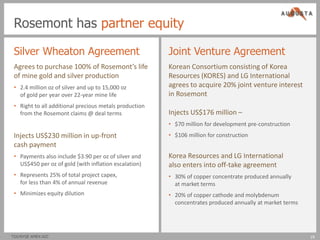 Rosemont has partner equity

 Silver Wheaton Agreement                               Joint Venture Agreement
 Agrees to purchase 100% of Rosemont’s life             Korean Consortium consisting of Korea
 of mine gold and silver production                     Resources (KORES) and LG International
 • 2.4 million oz of silver and up to 15,000 oz         agrees to acquire 20% joint venture interest
   of gold per year over 22-year mine life              in Rosemont
 • Right to all additional precious metals production
   from the Rosemont claims @ deal terms                Injects US$176 million –
                                                        • $70 million for development pre-construction
 Injects US$230 million in up-front                     • $106 million for construction
 cash payment
 • Payments also include $3.90 per oz of silver and     Korea Resources and LG International
   US$450 per oz of gold (with inflation escalation)    also enters into off-take agreement
 • Represents 25% of total project capex,               • 30% of copper concentrate produced annually
   for less than 4% of annual revenue                     at market terms
 • Minimizes equity dilution                            • 20% of copper cathode and molybdenum
                                                          concentrates produced annually at market terms




TSX/NYSE AMEX:AZC                                                                                          19
                                                                                                           19
 