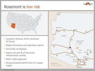 Rosemont is low risk




 • Located in Arizona, 50 km southeast
   of Tucson
 • Stable mining laws and regulatory regime
 • Accessible via highway
 • Power, rail, port & all necessary
   infrastructure nearby
 • Water rights approved
 • Arizona produces 65% of the U.S. copper
   supply
TSX/NYSE AMEX:AZC                             4
 