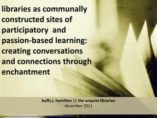 libraries as communally
constructed sites of
participatory and
passion-based learning:
creating conversations
and connections through
enchantment


                                                   buffy j. hamilton || the unquiet librarian
                                                                december 2011

cc image via http://www.flickr.com/photos/yives/3392170068/sizes/z/in/faves-10557450@N04/
 