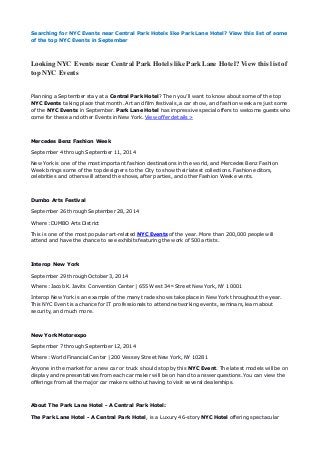 Searching for NYC Events near Central Park Hotels like Park Lane Hotel? View this list of some 
of the top NYC Events in September 
Looking NYC Events near Central Park Hotels like Park Lane Hotel? View this list of 
top NYC Events 
Planning a September stay at a Central Park Hotel? Then you’ll want to know about some of the top 
NYC Events taking place that month. Art and film festivals, a car show, and fashion week are just some 
of the NYC Events in September. Park Lane Hotel has impressive special offers to welcome guests who 
come for these and other Events in New York. View offer details > 
Mercedes Benz Fashion Week 
September 4 through September 11, 2014 
New York is one of the most important fashion destinations in the world, and Mercedes Benz Fashion 
Week brings some of the top designers to the City to show their latest collections. Fashion editors, 
celebrities and others will attend the shows, after parties, and other Fashion Week events. 
Dumbo Arts Festival 
September 26 through September 28, 2014 
Where: DUMBO Arts District 
This is one of the most popular art-related NYC Events of the year. More than 200,000 people will 
attend and have the chance to see exhibits featuring the work of 500 artists. 
Interop New York 
September 29 through October 3, 2014 
Where: Jacob K. Javits Convention Center | 655 West 34th Street New York, NY 10001 
Interop New York is an example of the many trade shows take place in New York throughout the year. 
This NYC Event is a chance for IT professionals to attend networking events, seminars, learn about 
security, and much more. 
New York Motorexpo 
September 7 through September 12, 2014 
Where: World Financial Center | 200 Vessey Street New York, NY 10281 
Anyone in the market for a new car or truck should stop by this NYC Event. The latest models will be on 
display and representatives from each car maker will be on hand to answer questions. You can view the 
offerings from all the major car makers without having to visit several dealerships. 
About The Park Lane Hotel - A Central Park Hotel: 
The Park Lane Hotel - A Central Park Hotel, is a Luxury 46-story NYC Hotel offering spectacular 
 