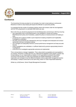 Newsletter – August 2013
Offices: Level 2, 11 Lang Parade Tel: + 61 (0) 7 3864 0500
MILTON QLD 4064 Fax: + 61 (0) 7 3864 0599
Email: info@confiance.com.au Website: www.confiance.com.au
The Amendment Act also provides for civil remedies if an order to stop bullying is contravened.
Breaches of orders to stop bullying will expose the offender to a pecuniary penalty.
It is expected that the number of workplace bullying claims will increase under the new legislation
with the FWC preparing for an estimated 3500 claims per year.
Now is the time you should be preparing for the Anti-Bullying laws commencing in 2014 by ensuring:
• your organisation has an anti-bullying policy in the workplace or review your existing
EEO/Harassment policy and if necessary, update the policy to include provisions for bullying at
work;
• procedures are in place to enable a quick response to bullying complaints and if applicable,
investigations undertaken;
• the policy and procedures are understood by all of your managers and employees and conduct
appropriate training on workplace bullying;
• your managers are adequately trained to conduct performance management and keep accurate
records;
• timely investigations are undertaken, in sufficient detail and by persons appropriately trained in
investigations;
• at the end of an investigation appropriate outcomes are implemented.
This is not just about a change in legislation. This is about what is acceptable and unacceptable in
our industry. Prevention is better than the cure. Although this legislation gives people a quicker way
to stop bullying, it is our responsibility as leaders of our organisations to prevent the problem
occurring in the first place; to make sure employees are treated respectfully; to make sure
supervisors and managers know the difference between what is reasonable management practice
and bullying! It always comes back to the same thing, doesn’t it? Clear responsible leadership.
Written by Jo McCreanor, Senior People Management Consultant.
 