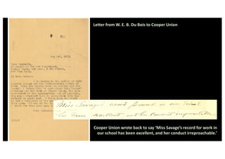 Letter from W. E. B. Du Bois to Cooper Union
Cooper Union wrote back to say ‘Miss Savage’s record for work in
our school has been excellent, and her conduct irreproachable.’
 