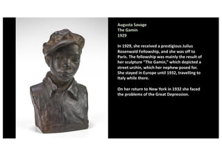 Augusta Savage
The Gamin
1929
In 1929, she received a prestigious Julius
Rosenwald Fellowship, and she was off to
Paris. The fellowship was mainly the result of
her sculpture “The Gamin,” which depicted a
street urchin, which her nephew posed for.
She stayed in Europe until 1932, travelling to
Italy while there.
On her return to New York in 1932 she faced
the problems of the Great Depression.
 
