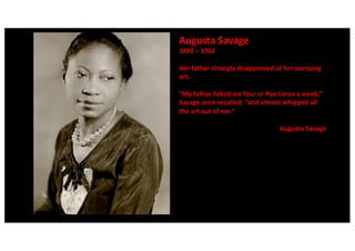 Augusta Savage
1892 – 1962
Her father strongly disapproved of her pursuing
art:
“My father licked me four or five times a week,”
Savage once recalled, “and almost whipped all
the art out of me.”
Augusta Savage
 