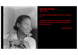 Augusta Savage
1892 – 1962
Her father strongly disapproved of her pursuing
art:
“My father licked me four or five times a week,”
Savage once recalled, “and almost whipped all
the art out of me.”
Augusta Savage
 