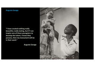 Augusta Savage
“I have created nothing really
beautiful, really lasting, but if I can
inspire one of these youngsters to
develop the talent, I know they
possess, then my monument will be
in their work.”
Augusta Savage
 