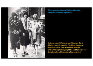 Three women enjoying life in the Roaring
Twenties in Harlem, New York
In the words of the American historian David
Blight, a speech given by President Woodrow
Wilson in 1913, “was a Jim Crow reunion,
and white supremacy might be said to have been
the silent, invisible master of ceremonies.”
 