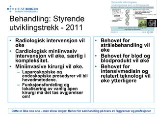Behandling: Styrende utviklingstrekk - 2011 Radiologisk intervensjon vil øke Cardiologisk miniinvasiv intervensjon vil øke, særlig i kompleksitet.  Miniinvasive kirurgi vil øke. Laparoskopiske og endoskopiske prosedyrer vil bli hovedmetodene. Funksjonsfordeling og lokalisering av vanlig åpen kirurgi må det tas avgjørelser om!  Behovet for strålebehandling vil øke Behovet for blod og blodprodukt vil øke  Behovet for intensivmedisin og relatert teknologi   vil øke ytterligere Dette er ikke noe one – man show lenger: Behov for samhandling på tvers av faggrenser og profesjoner 