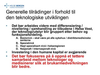 Generelle tilrådinger i forhold til den teknologiske utviklingen Det bør arbeides videre med differensiering / nivellering / samhandling av tilbudene i Helse Vest, der teknologi/utstyr blir gruppert etter behov og funksjonsfordeling. Basisnivå – skal være på alle sykehus / distriktsmedisinske senterne Spesialnivå Høyt spesialisert nivå i helseregionen Nasjonalt / internasjonalt nivå Investering i den humane kapital er avgjørende  Det bør fokuseres på å oppnå et tettere samarbeid mellom teknologer og medisinerer slik at brukarmedverkningen blir bedre.   