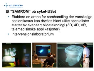 Et ”SAMROM” på sykeHUSet Etablere en arena for samhandling der vanskelige pasientkasus kan drøftes blant ulike spesialister støttet av avansert bildeteknologi (3D, 4D, VR, telemedisinske applikasjoner) Intervensjonslaboratorium 