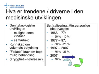 Hva er trendene / driverne i den medisinske utviklingen Den teknologiske utviklingen mulighetenes vinduer samarbeid Kunnskap om volumets betydning ” Folkets” krav om best mulig behandling (Trygghet – følelse av) Sentralisering: Min personlige observasjon: 1966 – 77: 90 % - 10 % 1977 – 97: 80 % - 20 % 1997 – 2007: 75 % - 25 % 2007  70 % 