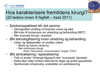 Hva karakterisere fremtidens kirurgi? (20 ledere innen 9 fagfelt – høst 2011) Sykdomsspekteret blir det samme  Demografisk utvikling vil forandre volum og sted Økt krav til konsensus om utredning og behandling (MDT) Mer avansert kirurgi / anestesi  Økt teknologifisering innen utredning og behandling Utstyr og hjelpemidler vil utvikles videre Bedre og raskere utredning Mer miniinvasiv kirurgi Robot / laparoskopi / endovaskulære ”inngrep” (TAVI) Økt sentralisering / spesialisering Folk vil ønske / forlange tilgang til mer ”avanserte” tjenester Dette øker (ikke minker) behovet for leger og andre spesialister Samfunnets infrastruktur underletter en sentralisering 
