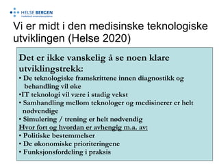 Vi er midt i den medisinske teknologiske utviklingen (Helse 2020) Det er ikke vanskelig å se noen klare  utviklingstrekk: De teknologiske framskrittene innen diagnostikk og behandling vil øke IT teknologi vil være i stadig vekst  Samhandling mellom teknologer og medisinerer er helt  nødvendige Simulering / trening er helt nødvendig Hvor fort og hvordan er avhengig m.a. av: Politiske bestemmelser De økonomiske prioriteringene Funksjonsfordeling i praksis 
