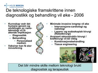 De teknologiske framskrittene innen diagnostikk og behandling vil øke - 2006 Kunnskap vedr det humane genom og utviklingen av nano-teknologi vil få økende implikasjon Diagnostikk Behandling Personalized medisin Vaksiner kan få stor innverkning Minimale invasive inngrep vil øke Intervensjons-cardiologi og radiologi Laparo- og endoskopisk kirurgi (Robotkirurgi) Avansert rekonstruktiv kirurgi / kreftkirurgi vil bli viktig Kombinasjonsbehandling Tissue engineering Det blir mindre skille mellom teknologi brukt  diagnostisk og terapeutisk   