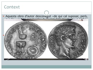 Context
 Aquesta obra d’autor desconegut –de qui cal suposar, però,

que fou un bon coneixedor de l’estatuària grega –es va trobar
a les excavacions fetes l’any 1863 a Prima Porta, prop de
Roma. Amb aquesta escultura s’inaugurà el prototipus de
retrat a peu de l’emperador, que posteriorment fou molt
imitat.
 La imatge esculpida de l’emperador, encarregada pel Senat de
Roma, solia ser portada a les províncies de l’imperi per
reforçar en els ciutadans el sentiment d’obediència al sobirà.
Això, que suposa una mostra evident de conquesta i de
submissió, és alhora un exemple perfecte de campanya
política, de propaganda, com ho eren també, però per una
altra via, les monedes o altres realitzacions artístiques.

 