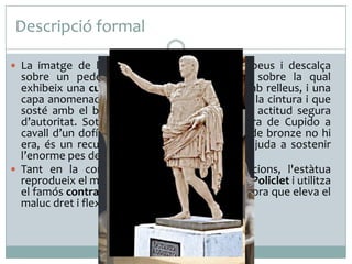 Descripció formal
 La imatge de l’emperador es presenta dempeus i descalça

sobre un pedestal, vestit amb una túnica sobre la qual
exhibeix una cuirassa musculada esculpida amb relleus, i una
capa anomenada paludamentun que li envolta la cintura i que
sosté amb el braç dret aixecat, exhibeix una actitud segura
d’autoritat. Sota la cama dreta hi ha la figura de Cupido a
cavall d’un dofí; aquest grup, que a l’original de bronze no hi
era, és un recurs emprat per l’escultor que ajuda a sostenir
l’enorme pes del marbre.
 Tant en la composició com en les proporcions, l'estàtua
reprodueix el model grec clàssic del Dorifor de Policlet i utilitza
el famós contrapposto: manté el tors recte alhora que eleva el
maluc dret i flexiona la cama esquerra.

 