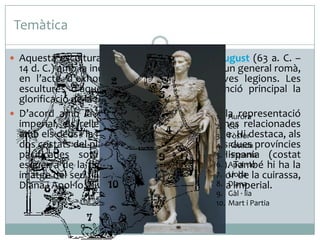 Temàtica
 Aquesta escultura representa l’emperador August (63 a. C. –

14 d. C.) amb la indumentària militar pròpia d’un general romà,
en l’acte d’exhortar els soldats de les seves legions. Les
escultures d’aquest tipus tenien com a funció principal la
glorificació de la figura de l’emperador.
 D’acord amb la funció propagandística de la representació
1. Aurora
imperial, els relleus de la cuirassa són escenes relacionades
2. Cel
amb els déus i la història militar del personatge. Hi destaca, als
3. Fòsfor
dos costats del plastró, la representació de lesRosada províncies
4. dues
Hispania
pacificades sota el mandat d’August, 5.Hispania (costat
6. També
esquerra de la figura) i la Gàl·lia (costat dret).Apol · lo hi ha la
7. Lloba
imatge del seu fillastre, Tiberi i, a la part inferior de la cuirassa,
8. Diana
Diana i Apol·lo, divinitats protectores de la casa imperial.
9. Gàl · lia
10. Mart i Partia

 