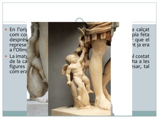  En l’original en bronze (20 a. C.) el personatge anava calçat

com corresponia al cap de l’exèrcit. En canvi, en la còpia feta
després de la seva mort, la seva esposa Lívia va voler que el
representessin descalç, detall que suggeria que el difunt ja era
a l’Olimp.
 La imatge del petit Cupido cavalcant un dofí que hi ha al costat
de la cama dreta de l’emperador deriva de les que hi ha a les
figures gregues d’Afrodita i indica l’origen diví del cèsar, tal
com era creença a l'època.

 