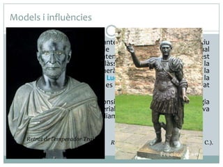 Models i influències
 L’August de Prima Porta manté un paral·lelisme compositiu

evident amb el Dorífor de Políclet, la còpia del qual
probablement va poder contemplar l’escultor romà. Aquest
seguiment de l’escultura clàssica grega es barreja amb la
influència de l'estatuària funerària etrusca, el realisme de la
qual, en retrats com el de Luci Juni Brut (fundador de la
república romana), també es troba present en el retrat
imperial.
 L’August de Prima Porta es considera que va iniciar la tipologia
escultòrica del retrat imperial, que posteriorment es va
convertir en un prototip àmpliament imitat a tot l’Imperi.
Retrat de l’emperador Trajà

Retrat de Luci Juni Brut (300-250 a. C.).

 