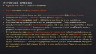 Interpretació i simbologia
• August de Prima Porta és un retrat de cos sencer
• August representat com a cap suprem de l’exèrcit
• L’original en bronze degué formar part d’un monument commemoratiu de les últimes victòries
• És l’emperador de la Gàl.lia i a Hispània i de l’inici de la Pax Augustea.
• August fou divinitzat després de morir (14 dC) i Lívia, la seva dona, fou la seva sacerdotessa.
• El fet d’anar descalç significa que l'estàtua es feu quan ja August era a l’Olimp, entre els altres déus.
• L’escultura revela un moment de màxima autoritat, ja que amb el braç enlaire (signe d’autoritat) es dirigeix,
a les tropes i es mostra victoriós. Aquesta representació constata que el fet de que el Senat ha perdut el
poder que mantenia davant d’un únic governant.
• El retrat d’August és més proper a l’idealisme grec que al realisme romà, malgrat l'exactitud amb que es
descriuen les seves faccions, el seu rostre, d’expressió tranquil·la i distant, ha estat idealitzat. També ho ha
estat la postura grega i les proporcions. Es representà descalç, com els antics herois olímpics, i amb un Eros
damunt un dofí, que simbolitzen la seva immortalitat com a hereu de la deessa Venus a través d’Enees. Tots
aquests símbols revelen la clara inspiració grega del retrat oficial, convertit en instrument de propaganda
pels emperadors romans. Es tractava de demostrar al poble que l’emperador, August en aquest cas, era un
ser excepcional.
 