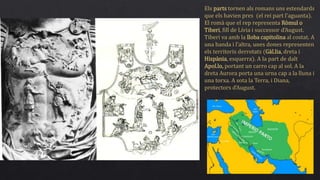 Els parts tornen als romans uns estendards
que els havien pres (el rei part l’aguanta).
El romà que el rep representa Ròmul o
Tiberi, fill de Lívia i successor d’August.
Tiberi va amb la lloba capitolina al costat. A
una banda i l’altra, unes dones representen
els territoris derrotats (Gàl.lia, dreta i
Hispània, esquerra). A la part de dalt
Apol.lo, portant un carro cap al sol. A la
dreta Aurora porta una urna cap a la lluna i
una torxa. A sota la Terra, i Diana,
protectors d’August.
 