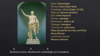 Autor: desconegut
Tècnica: fosa (còpia talla)
Cronologia: 19 aC (còpia: 14 dC)
Material: bronze (marbre)
Estil: romà imperial
Formes: exempta
Dimensions: 2,04 m alt
Tipologia: dempeus
Cromatisme: policroma
Albas (propietat de Lívia, de Prima
Porta (Roma)
Localització actual:
Museus Vaticans
R R R
Realisme rostre, idealització i simbologia en l’armadura
 
