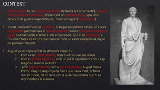 • Octavi August fou el primer emperador de Roma (27 aC al 14 dC), i posà fi
a les guerres de conquesta, començant un període de pau, que amb
excepció de guerres esporàdiques, durà dos segles (Pax Romana).
• En art, concretament en escultura, hi hagué importants canvis: en època
republicana predominava el realisme extrem, durant l’Imperi la influència
grega es deixà sentir al retrats dels emperadors, que eren idealitzats, i
resumien totes les virtuts que havia de tenir un ésser excepcional, digne
de governar l’Imperi.
• August va ser representat de diferents maneres:
1. Com a cap militar absolut, com és el cas que ens ocupa.
2. Com a Pontifex Maximus, amb un vel al cap oficiant com a cap
religiós o summe sacerdot.
3. Amb toga senatorial, com a cap civil absolut: August com a
Pretor. L’any 19 August ja en feia 5 que havia mort, i l’havia
succeït Tiberi, fill de Lívia, per la qual cosa sembla que hi és
representat a la cuirassa.
CONTEXT
 