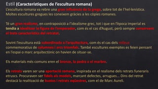 Estil (Característiques de l’escultura romana)
L’escultura romana va rebre una gran influència de la grega, sobre tot de l’hel·lenística.
Moltes escultures gregues les coneixem gràcies a les còpies romanes.
Té un gran realisme, en contraposició a l’idealisme grec, tot i que en l’època imperial es
tendia a idealitzar la figura de l’emperador, com és el cas d’August, però sempre conservant
el trets característics del retratat.
Sovint l’escultura està subordinada a l’arquitectura, com és el cas dels relleus
commemoratius de columnes i arcs triomfals. També escultures exemptes es feien pensant
en l’espai o marc arquitectònic on havien de situar-se.
Els materials més comuns eren el bronze, la pedra o el marbre.
Els retrats varen ser una aportació romana, inspirada en el realisme dels retrats funeraris
etruscs. Procuraven ser fidels als models, marcant defectes, arrugues... Dins del retrat
destacà la realització de bustos i retrats eqüestres, com el de Marc Aureli.
 