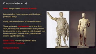 Composició (oberta)
Mides lleugerament superiors al natural.
Braç dret alçat i braç esquerre sosté la túnica i
porta una llança
Al mig una vertical marca el centre clarament.
Típica postura de contrapposto on el braç dret,
alçat, es correspont a la cama dreta avançada i en
tensió, mentre el braç esquerra està doblegat, com
la cama esquerra, més relaxada, ambdós més
enrere. Equilibri perfecte.
El dofí i l’Eros resolen el problema de la
sustentació de l’escultura.
Composició oberta
 