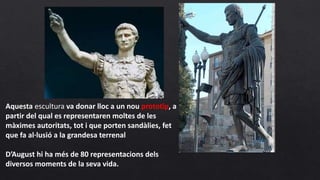Aquesta escultura va donar lloc a un nou prototip, a
partir del qual es representaren moltes de les
màximes autoritats, tot i que porten sandàlies, fet
que fa al·lusió a la grandesa terrenal
D’August hi ha més de 80 representacions dels
diversos moments de la seva vida.
 