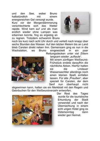 und    den    See,     wobei   Bruno
halbstündlich        mit       einem
energiereichen Gel versorgt wurde.
Kurz vor der Morgendämmerung
verschlechterte sich das Wetter
rapide. Wind kam auf und als man
endlich wieder ohne Lampen was
erkennen konnte, fing es ergiebig an
zu regnen. Trotzdem schwamm Bruno
noch bis kurz nach acht Uhr durch und verließ nach knapp über
sechs Stunden das Wasser. Auf den letzten Metern bis an Land
blieb Carsten direkt neben ihm. Gemeinsam ging es nun in die
Wachstation,     wo    Bruno    eingewickelt     in   ein    paar
                             Rettungsdecken unter viel Zittern
                                langsam wieder „auftaute“.
                                Mit einem zünftigen Weißwurst-
                                Frühstück endete daraufhin die
                                nächtliche Aktion. Hierfür hatten
                                sie         die         Lindauer
                                Wasserwachtler allerdings noch
                                einen kleinen Spaß einfallen
                                lassen. Für alle „Preußen“, aber
                               speziell für Carsten, der dem
                               Senf nun überhaupt nicht
abgewinnen kann, hatten sie ein Merkblatt mit den Regeln und
Gebräuchen für den Weißwurstverzehr entworfen.
                                      Der Rest des Tages
                                       wurde für die touristische
                                       Erkundung der Stadt
                                       verwendet und nach der
                                       Übernachtung in einem
                                       echt urigen Hotel ging es
                                       Ostersonntag          dann
                                       wieder gen Heimat.
 