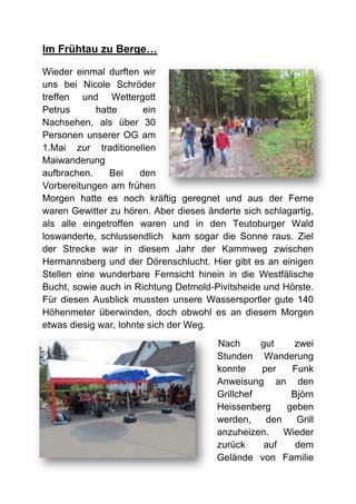 Im Frühtau zu Berge…

Wieder einmal durften wir
uns bei Nicole Schröder
treffen und Wettergott
Petrus      hatte       ein
Nachsehen, als über 30
Personen unserer OG am
1.Mai zur traditionellen
Maiwanderung
aufbrachen.    Bei     den
Vorbereitungen am frühen
Morgen hatte es noch kräftig geregnet und aus der Ferne
waren Gewitter zu hören. Aber dieses änderte sich schlagartig,
als alle eingetroffen waren und in den Teutoburger Wald
loswanderte, schlussendlich kam sogar die Sonne raus. Ziel
der Strecke war in diesem Jahr der Kammweg zwischen
Hermannsberg und der Dörenschlucht. Hier gibt es an einigen
Stellen eine wunderbare Fernsicht hinein in die Westfälische
Bucht, sowie auch in Richtung Detmold-Pivitsheide und Hörste.
Für diesen Ausblick mussten unsere Wassersportler gute 140
Höhenmeter überwinden, doch obwohl es an diesem Morgen
etwas diesig war, lohnte sich der Weg.
                                       Nach      gut    zwei
                                       Stunden Wanderung
                                       konnte    per   Funk
                                       Anweisung an den
                                       Grillchef       Björn
                                       Heissenberg    geben
                                       werden,    den   Grill
                                       anzuheizen.    Wieder
                                       zurück     auf   dem
                                       Gelände von Familie
 